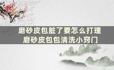 磨砂皮包脏了要怎么打理 磨砂皮包包清洗小窍门